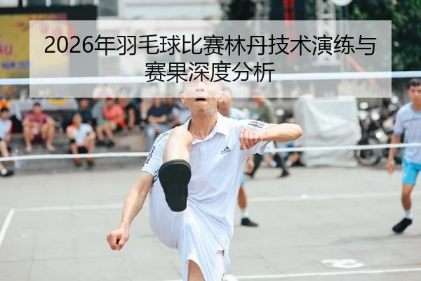 2026年羽毛球比赛林丹技术演练与赛果深度分析